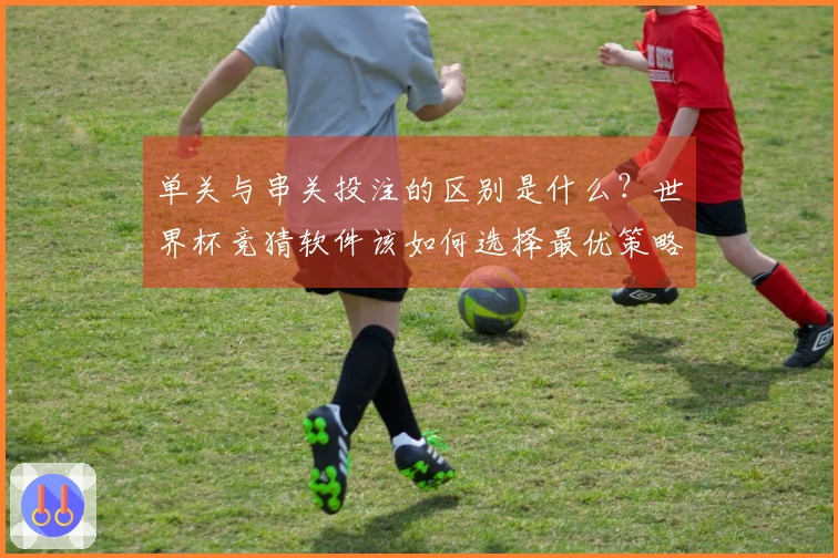 单关与串关投注的区别是什么？世界杯竞猜软件该如何选择最优策略
